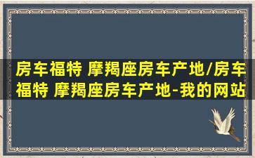 房车福特 摩羯座房车产地/房车福特 摩羯座房车产地-我的网站